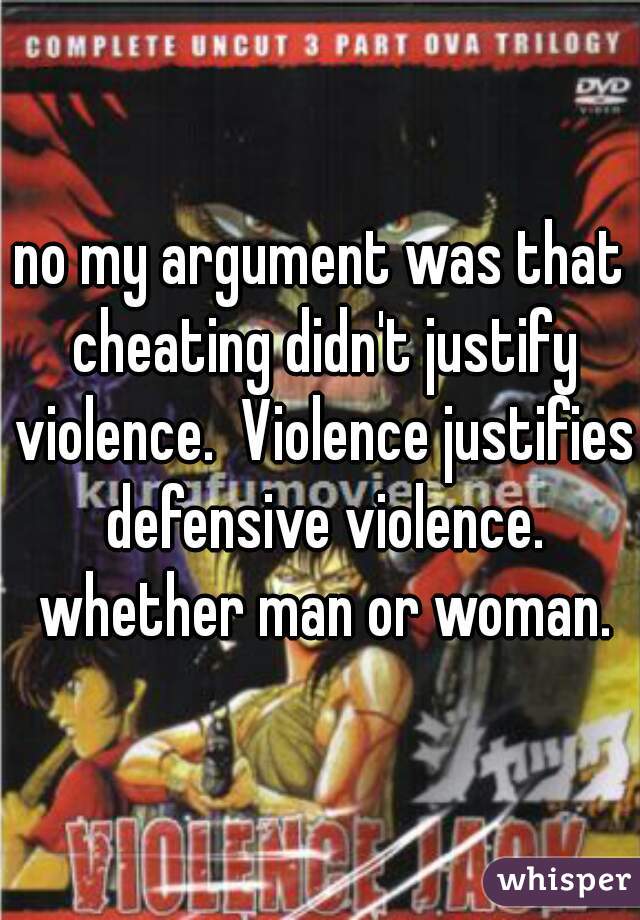 no my argument was that cheating didn't justify violence.  Violence justifies defensive violence. whether man or woman.