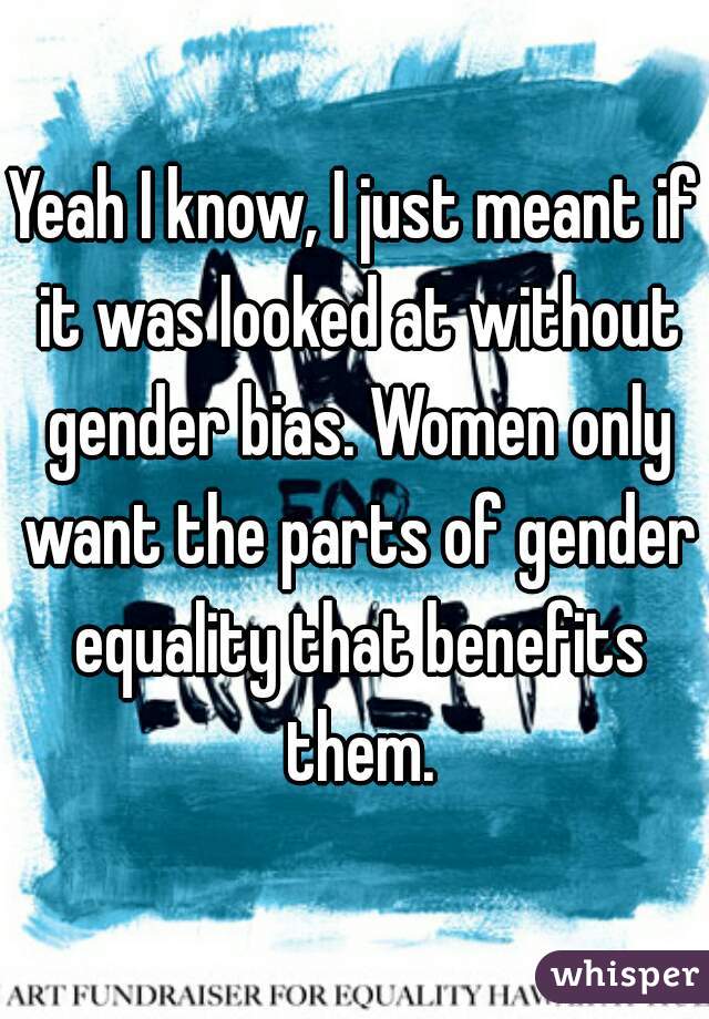 Yeah I know, I just meant if it was looked at without gender bias. Women only want the parts of gender equality that benefits them.