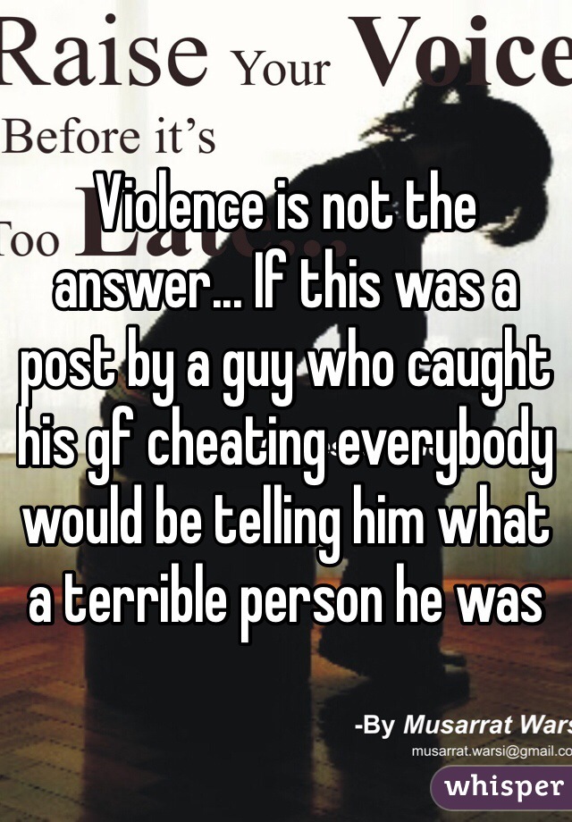 Violence is not the answer... If this was a post by a guy who caught his gf cheating everybody would be telling him what a terrible person he was