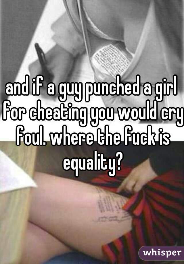 and if a guy punched a girl for cheating you would cry foul. where the fuck is equality?