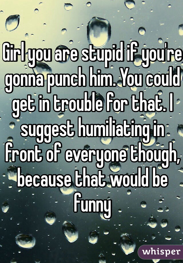 Girl you are stupid if you're gonna punch him. You could get in trouble for that. I suggest humiliating in front of everyone though, because that would be funny 