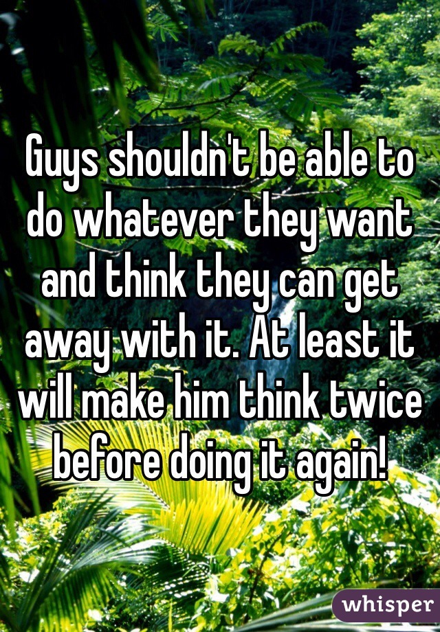 Guys shouldn't be able to do whatever they want and think they can get away with it. At least it will make him think twice before doing it again!