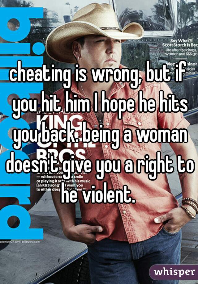 cheating is wrong, but if you hit him I hope he hits you back. being a woman doesn't give you a right to he violent. 