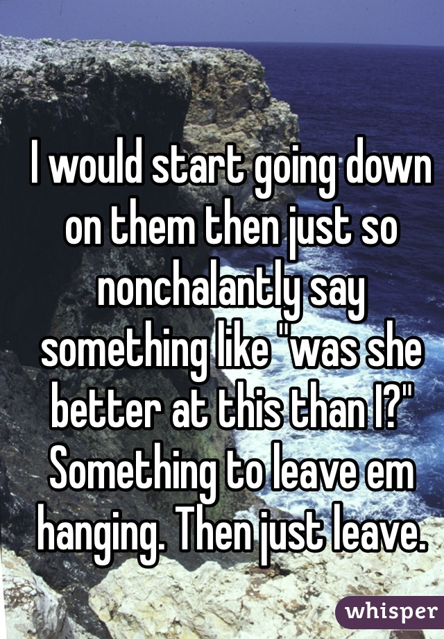 I would start going down on them then just so nonchalantly say something like "was she better at this than I?" Something to leave em hanging. Then just leave. 