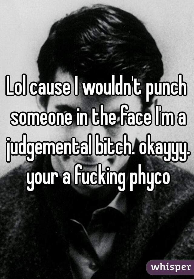 Lol cause I wouldn't punch someone in the face I'm a judgemental bitch. okayyy. your a fucking phyco