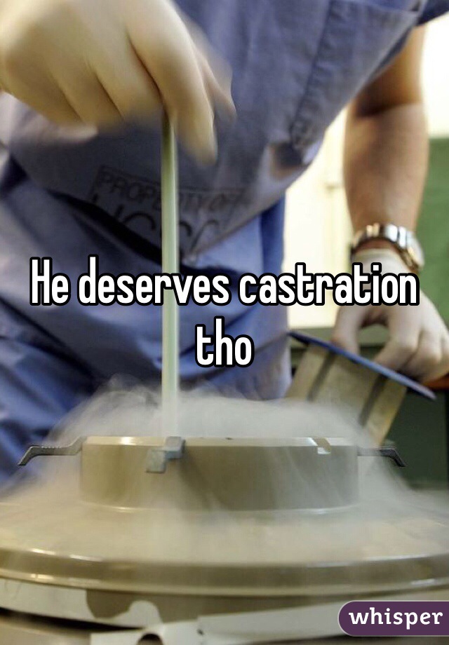 He deserves castration tho 