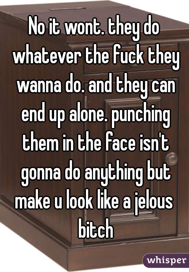 No it wont. they do whatever the fuck they wanna do. and they can end up alone. punching them in the face isn't gonna do anything but make u look like a jelous  bitch