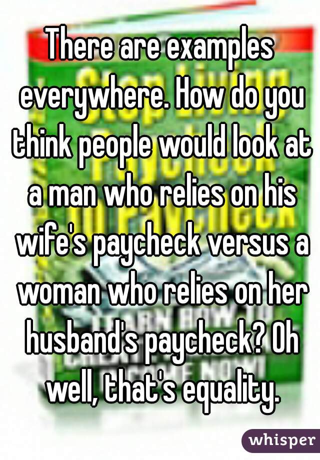 There are examples everywhere. How do you think people would look at a man who relies on his wife's paycheck versus a woman who relies on her husband's paycheck? Oh well, that's equality.