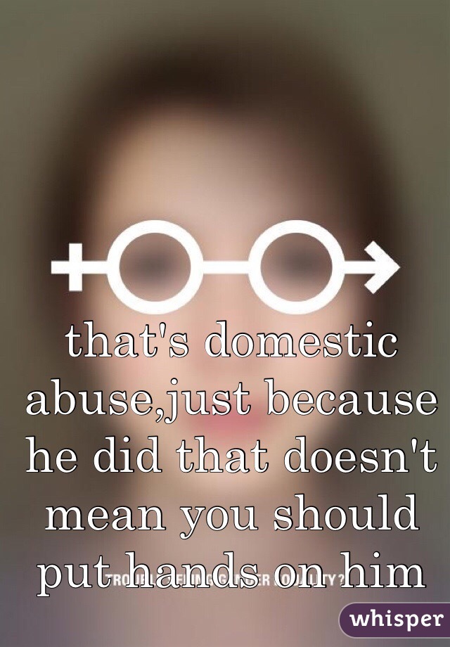 that's domestic abuse,just because he did that doesn't mean you should put hands on him