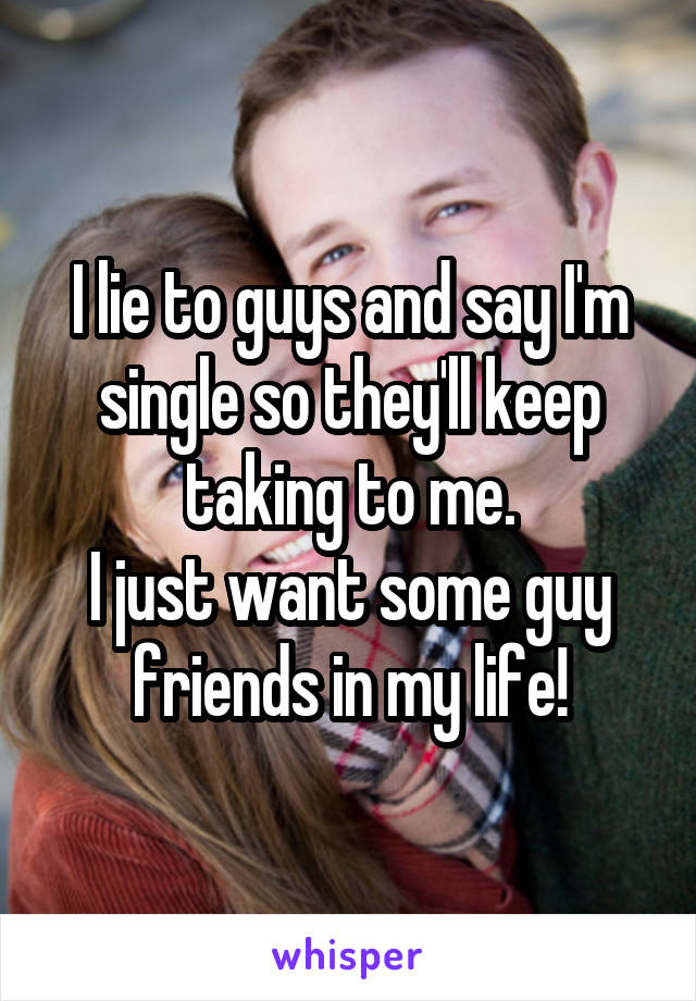I lie to guys and say I'm single so they'll keep taking to me.
I just want some guy friends in my life!