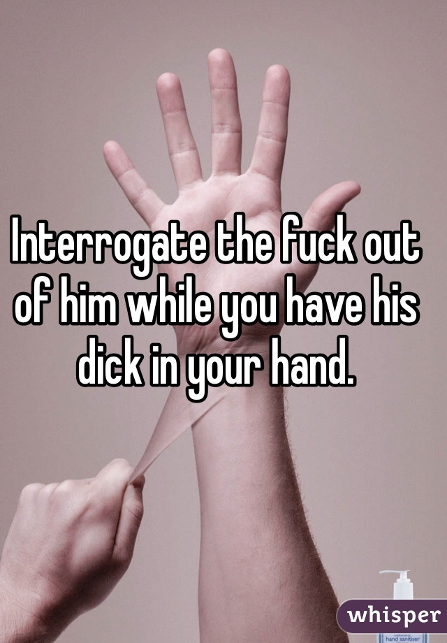 Interrogate the fuck out of him while you have his dick in your hand. 