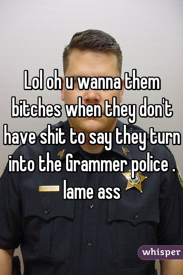 Lol oh u wanna them bitches when they don't have shit to say they turn into the Grammer police . lame ass