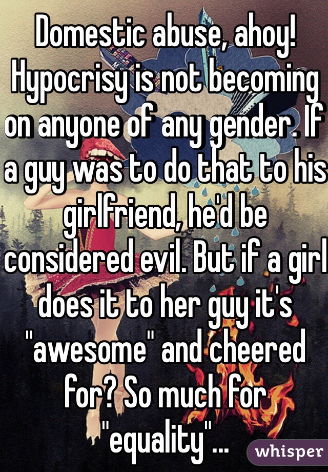 Domestic abuse, ahoy! Hypocrisy is not becoming on anyone of any gender. If a guy was to do that to his girlfriend, he'd be considered evil. But if a girl does it to her guy it's "awesome" and cheered for? So much for "equality"...