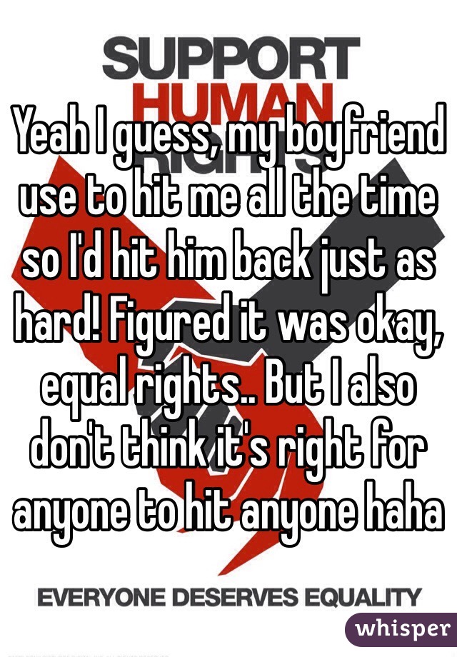 Yeah I guess, my boyfriend use to hit me all the time so I'd hit him back just as hard! Figured it was okay, equal rights.. But I also don't think it's right for anyone to hit anyone haha 