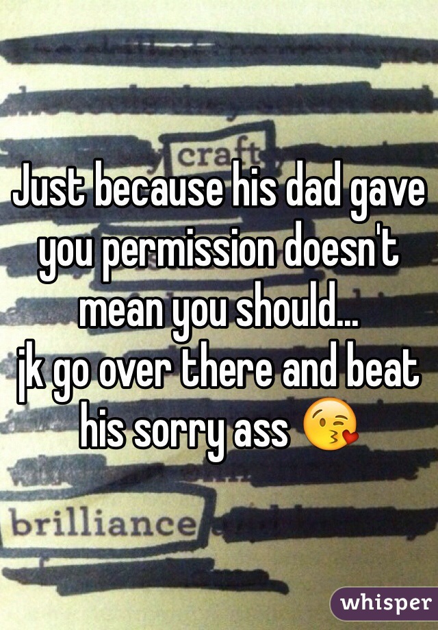 Just because his dad gave you permission doesn't mean you should...
jk go over there and beat his sorry ass 😘