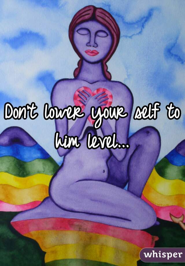 Don't lower your self to him level... 