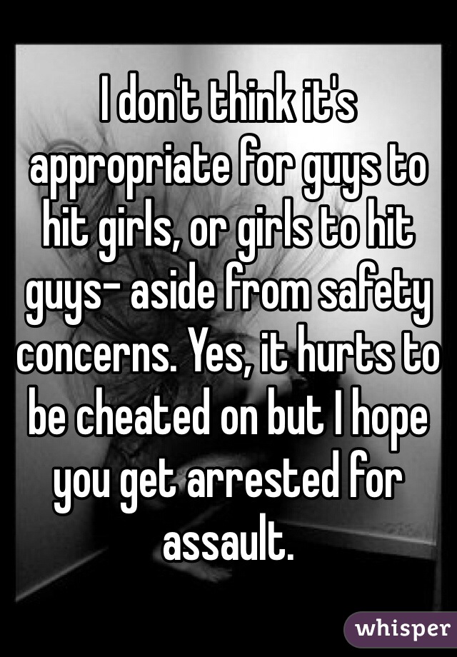 I don't think it's appropriate for guys to hit girls, or girls to hit guys- aside from safety concerns. Yes, it hurts to be cheated on but I hope you get arrested for assault.