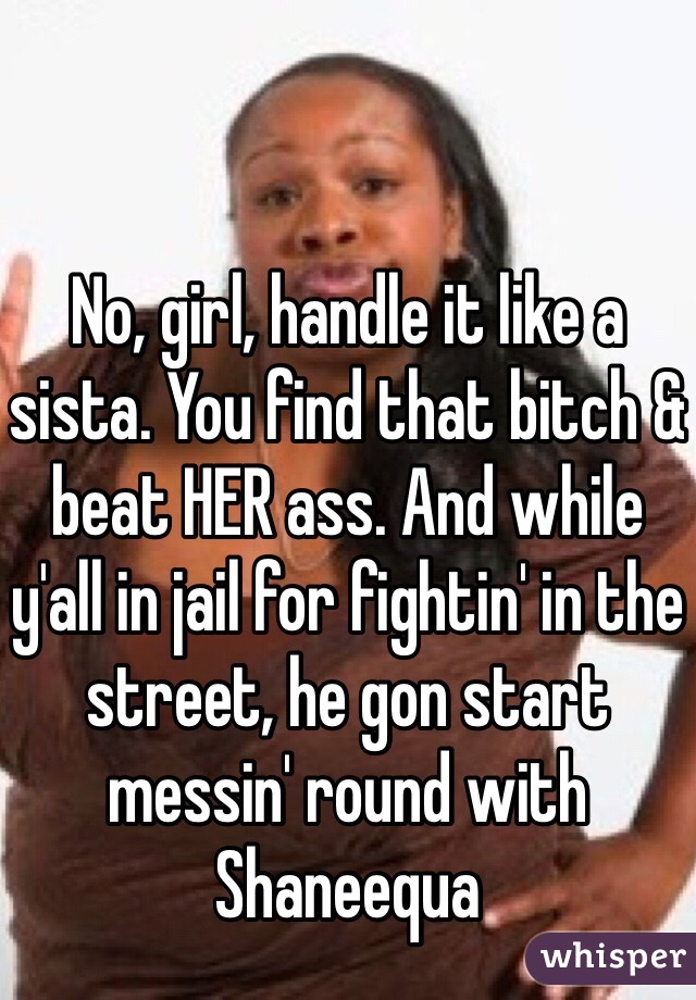 No, girl, handle it like a sista. You find that bitch & beat HER ass. And while y'all in jail for fightin' in the street, he gon start messin' round with Shaneequa