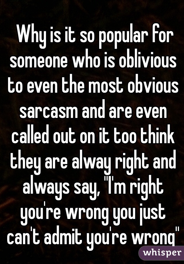  Why is it so popular for someone who is oblivious to even the most obvious sarcasm and are even called out on it too think they are alway right and always say, "I'm right you're wrong you just can't admit you're wrong" 