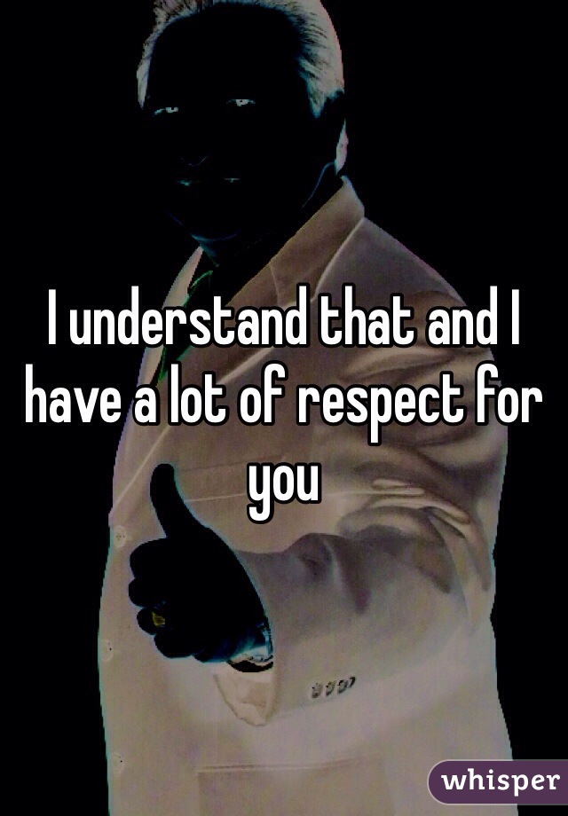 I understand that and I have a lot of respect for you