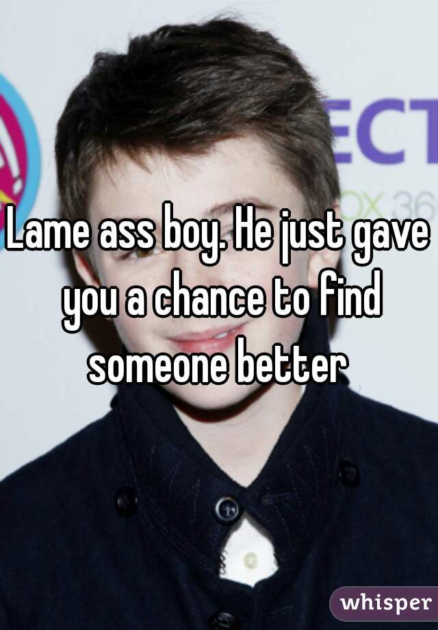 Lame ass boy. He just gave you a chance to find someone better 