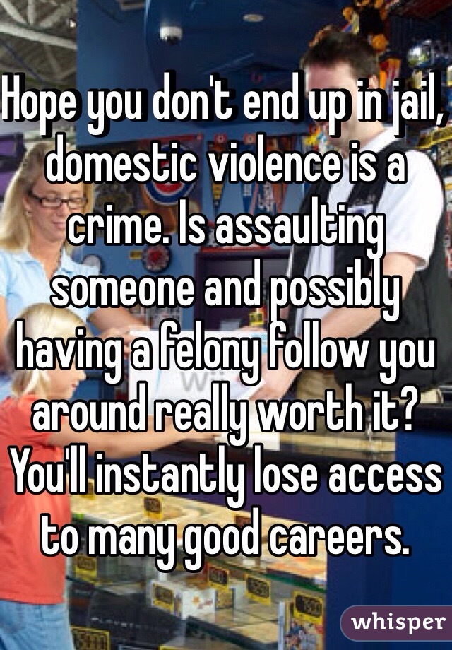 Hope you don't end up in jail, domestic violence is a crime. Is assaulting someone and possibly having a felony follow you around really worth it?  You'll instantly lose access to many good careers. 