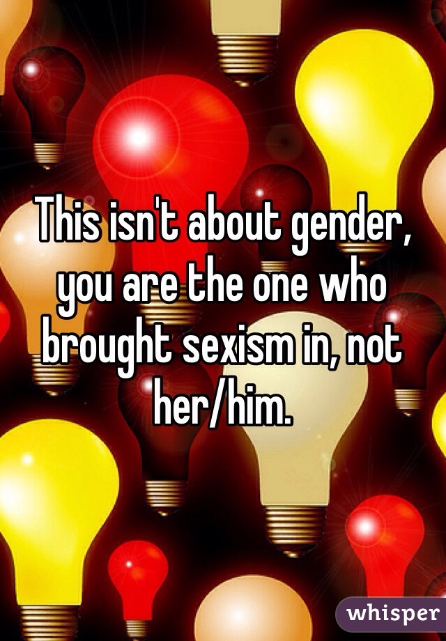 This isn't about gender, you are the one who brought sexism in, not her/him. 