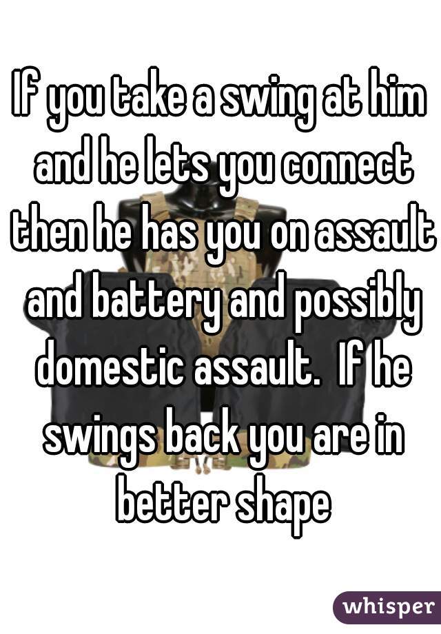 If you take a swing at him and he lets you connect then he has you on assault and battery and possibly domestic assault.  If he swings back you are in better shape