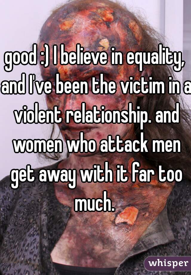 good :) I believe in equality, and I've been the victim in a violent relationship. and women who attack men get away with it far too much. 