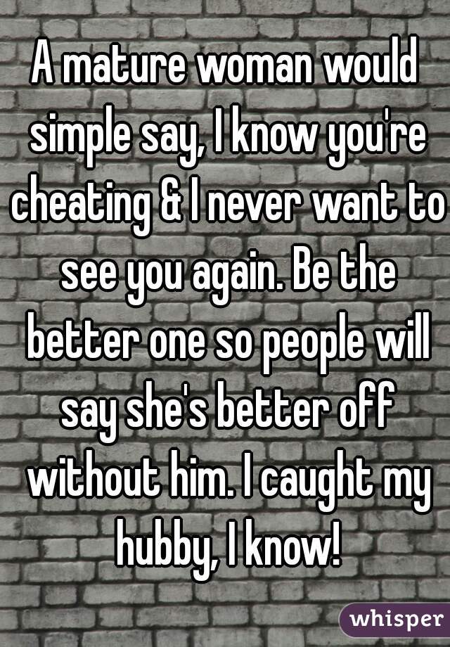 A mature woman would simple say, I know you're cheating & I never want to see you again. Be the better one so people will say she's better off without him. I caught my hubby, I know!