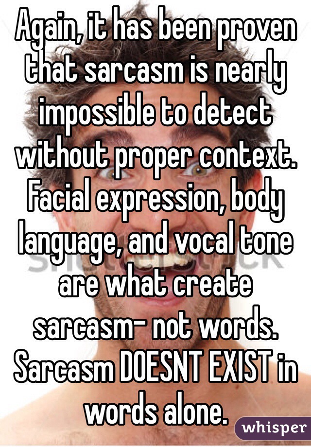 Again, it has been proven that sarcasm is nearly impossible to detect without proper context. Facial expression, body language, and vocal tone are what create sarcasm- not words. Sarcasm DOESNT EXIST in words alone.