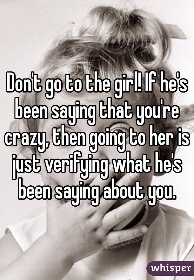 Don't go to the girl! If he's been saying that you're crazy, then going to her is just verifying what he's been saying about you. 