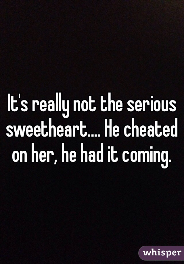 It's really not the serious sweetheart.... He cheated on her, he had it coming.