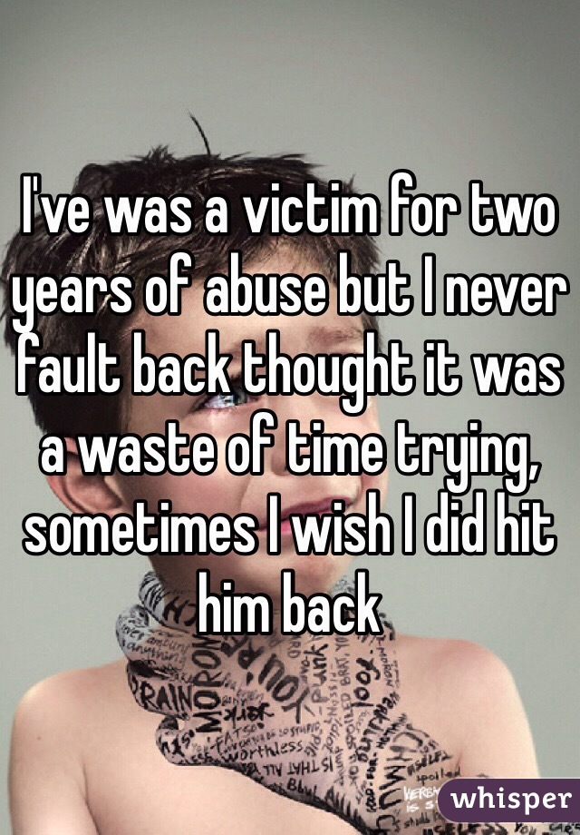 I've was a victim for two years of abuse but I never fault back thought it was a waste of time trying, sometimes I wish I did hit him back 