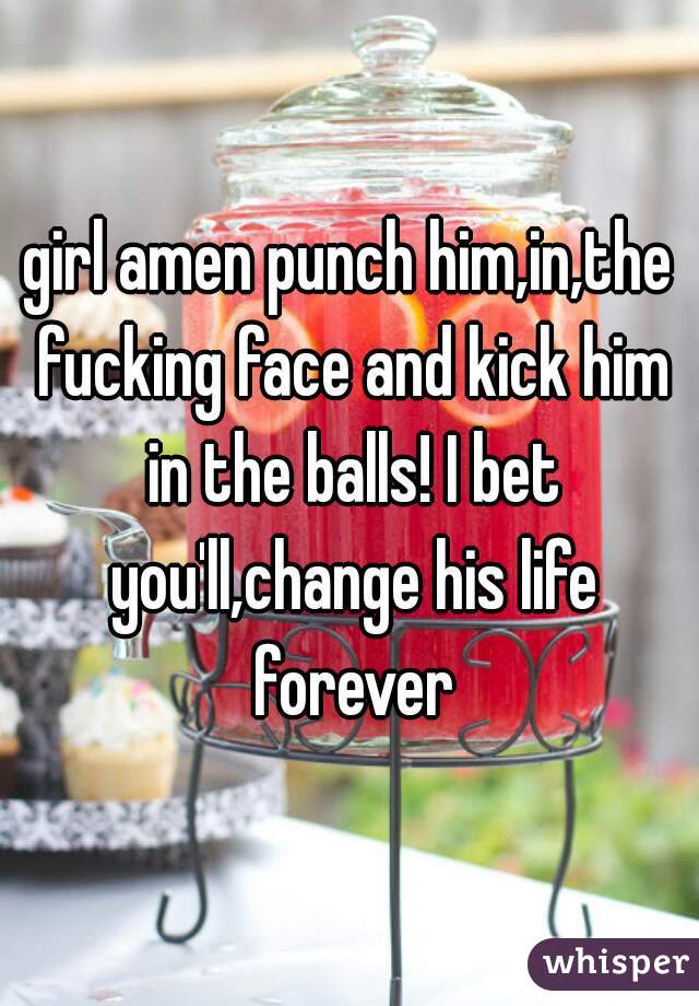 girl amen punch him,in,the fucking face and kick him in the balls! I bet you'll,change his life forever