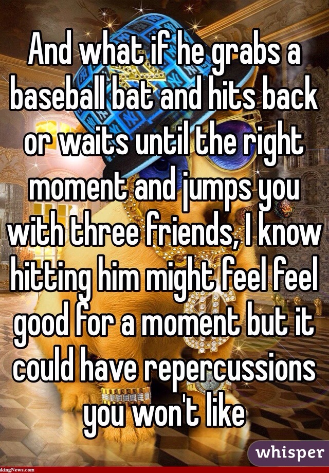 And what if he grabs a baseball bat and hits back or waits until the right moment and jumps you with three friends, I know hitting him might feel feel good for a moment but it could have repercussions you won't like 