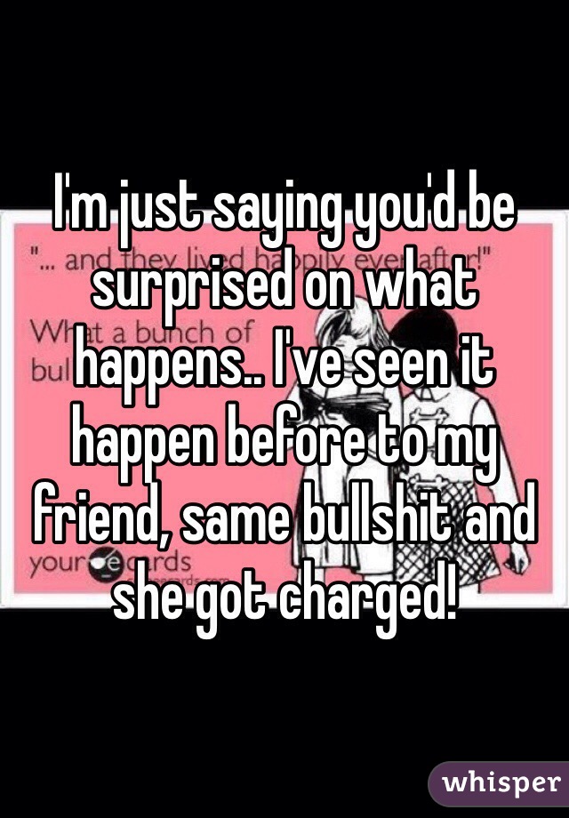 I'm just saying you'd be surprised on what happens.. I've seen it happen before to my friend, same bullshit and she got charged! 