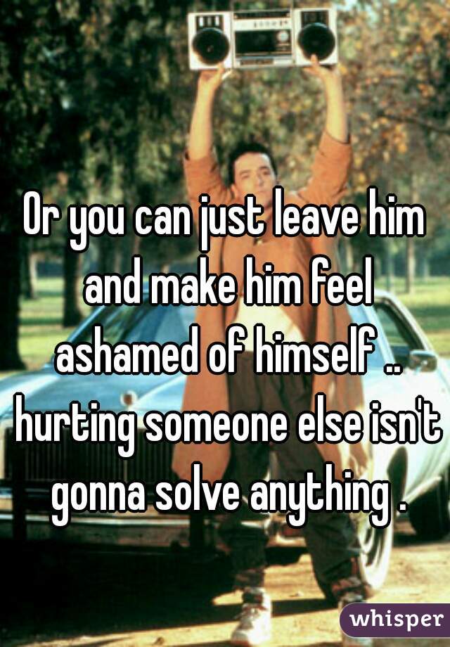 Or you can just leave him and make him feel ashamed of himself .. hurting someone else isn't gonna solve anything .