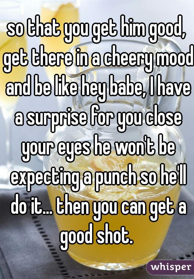 so that you get him good, get there in a cheery mood and be like hey babe, I have a surprise for you close your eyes he won't be expecting a punch so he'll do it... then you can get a good shot. 