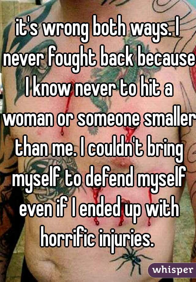 it's wrong both ways. I never fought back because I know never to hit a woman or someone smaller than me. I couldn't bring myself to defend myself even if I ended up with horrific injuries. 