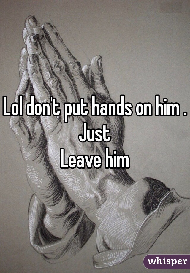 Lol don't put hands on him . Just
Leave him 