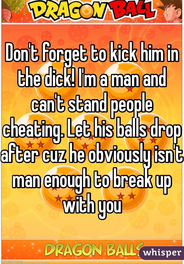 Don't forget to kick him in the dick! I'm a man and can't stand people cheating. Let his balls drop after cuz he obviously isn't man enough to break up with you