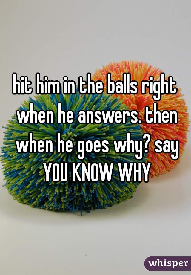 hit him in the balls right when he answers. then when he goes why? say YOU KNOW WHY