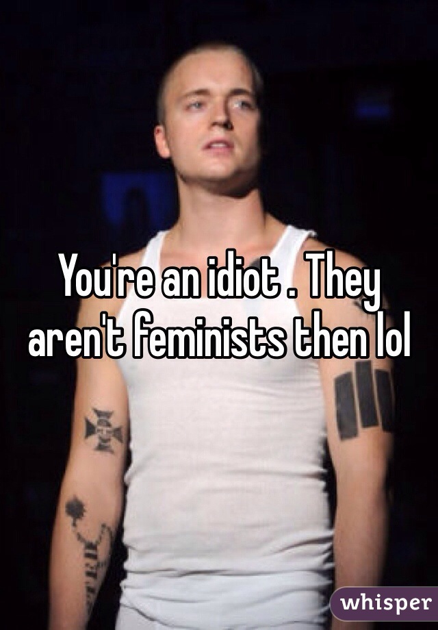 You're an idiot . They aren't feminists then lol