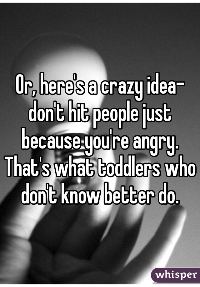 Or, here's a crazy idea- don't hit people just because you're angry. That's what toddlers who don't know better do.