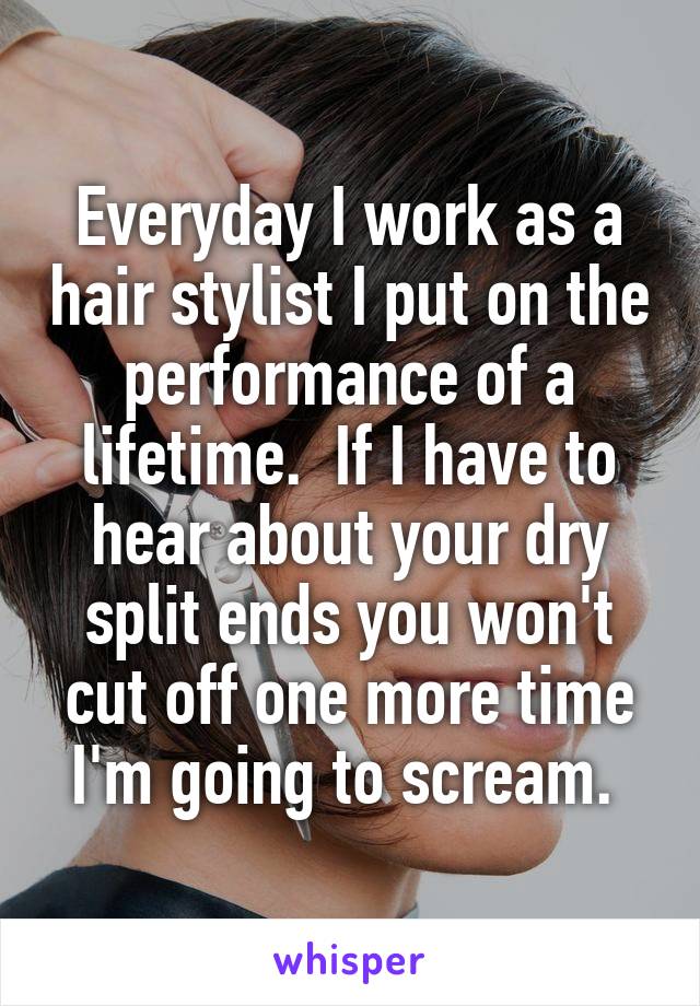 Everyday I work as a hair stylist I put on the performance of a lifetime.  If I have to hear about your dry split ends you won't cut off one more time I'm going to scream. 