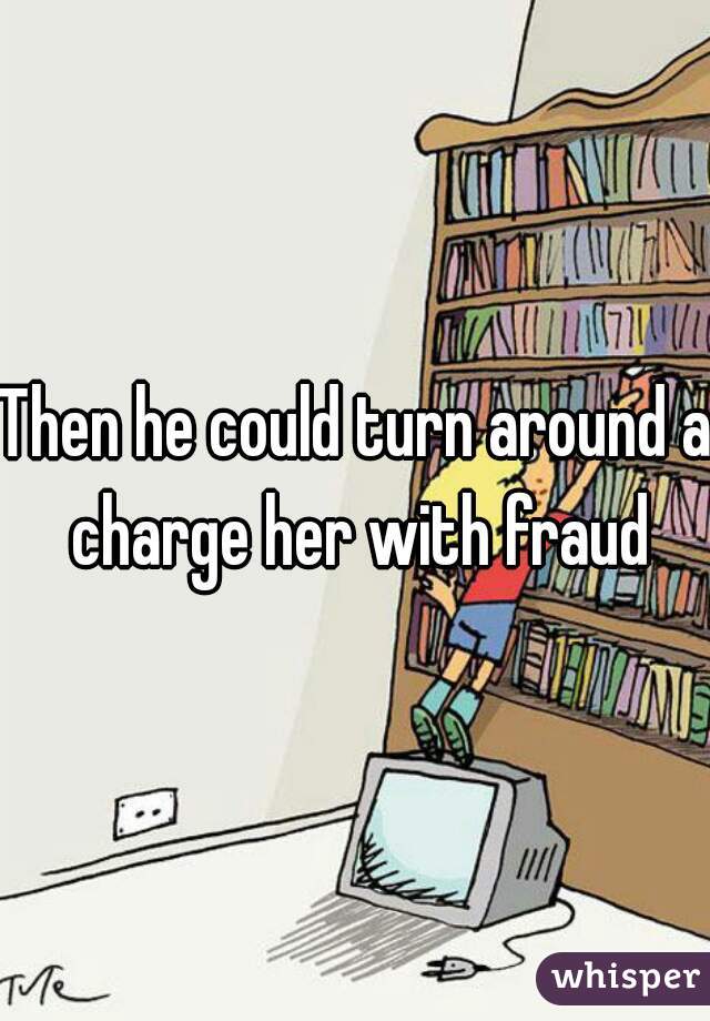 Then he could turn around a charge her with fraud