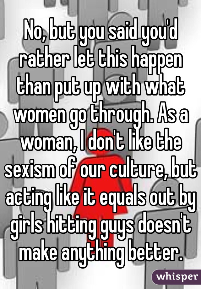 No, but you said you'd rather let this happen than put up with what women go through. As a woman, I don't like the sexism of our culture, but acting like it equals out by girls hitting guys doesn't make anything better.