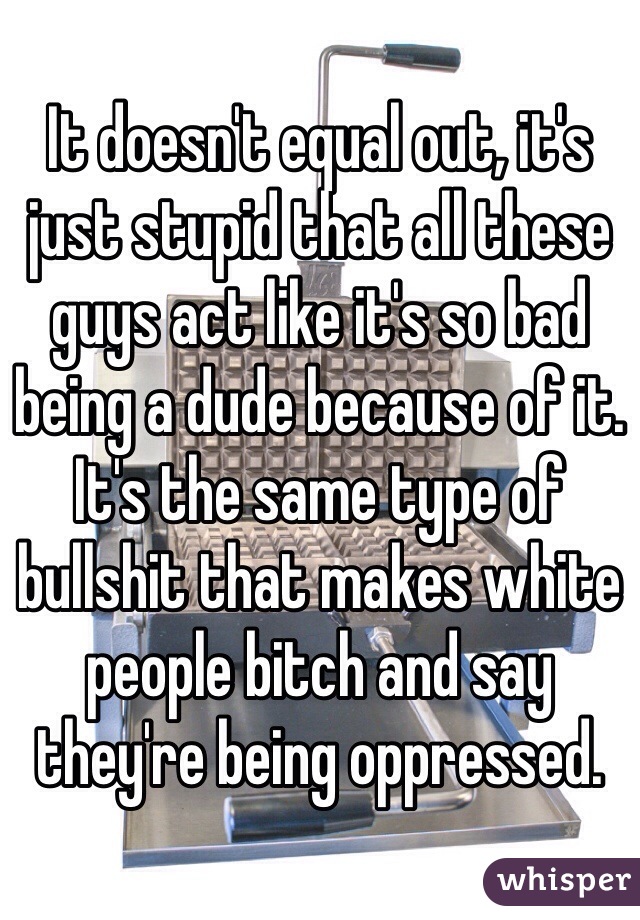 It doesn't equal out, it's just stupid that all these guys act like it's so bad being a dude because of it. It's the same type of bullshit that makes white people bitch and say they're being oppressed. 