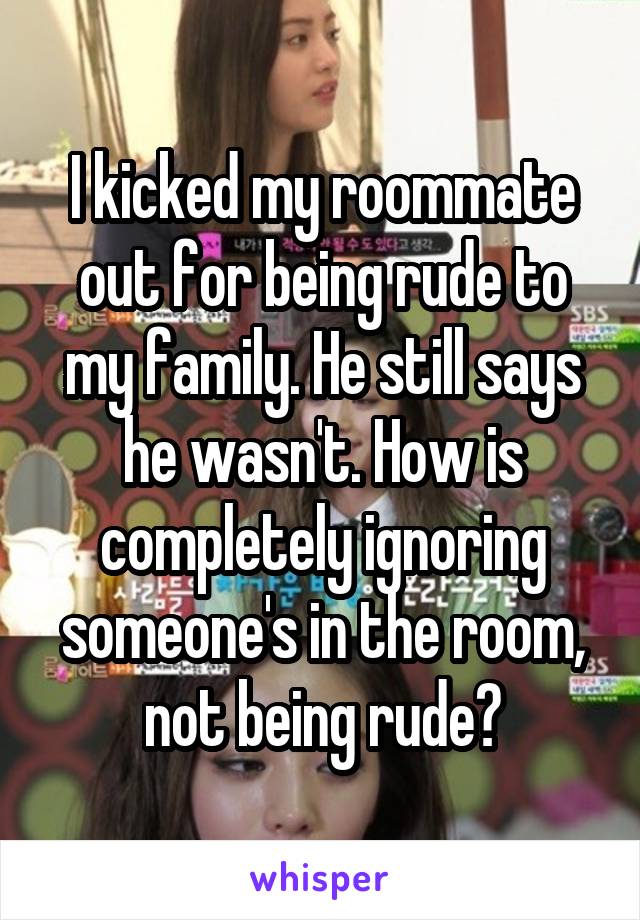 I kicked my roommate out for being rude to my family. He still says he wasn't. How is completely ignoring someone's in the room, not being rude?